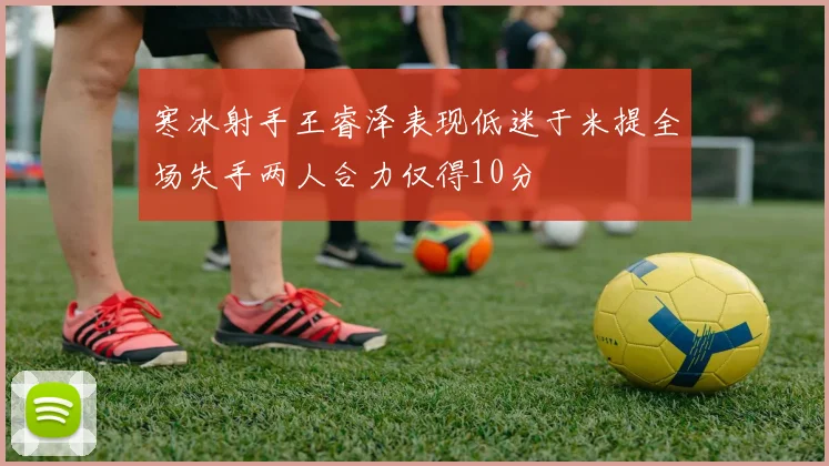 寒冰射手王睿泽表现低迷于米提全场失手两人合力仅得10分