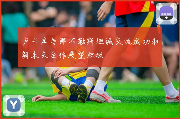 卢卡库与那不勒斯坦诚交流成功和解未来合作展望积极