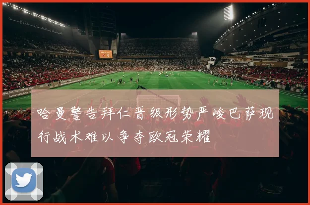 哈曼警告拜仁晋级形势严峻巴萨现行战术难以争夺欧冠荣耀