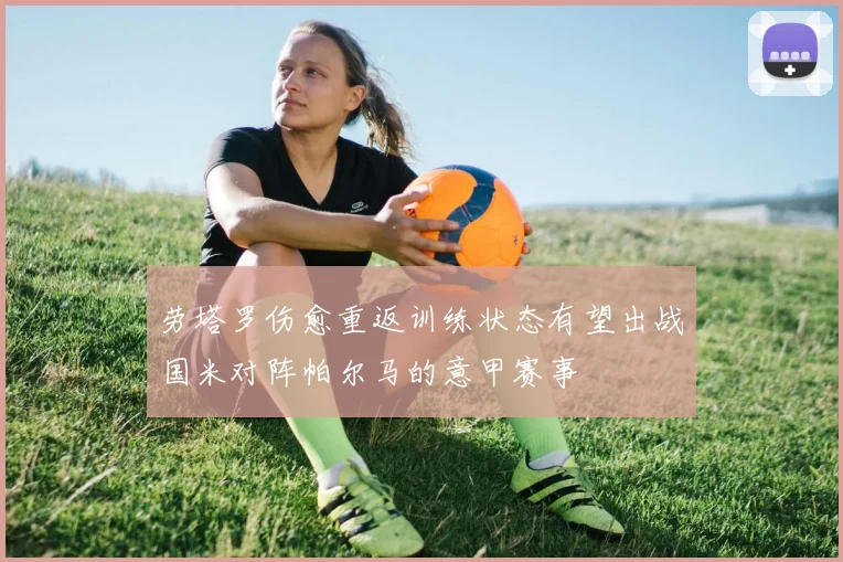 劳塔罗伤愈重返训练状态有望出战国米对阵帕尔马的意甲赛事