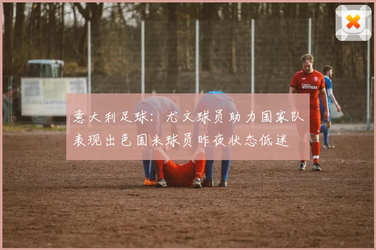 意大利足球：尤文球员助力国家队表现出色国米球员昨夜状态低迷