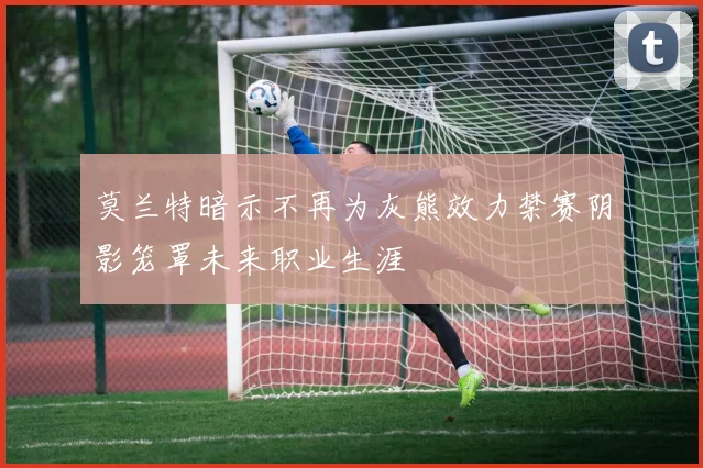 莫兰特暗示不再为灰熊效力禁赛阴影笼罩未来职业生涯