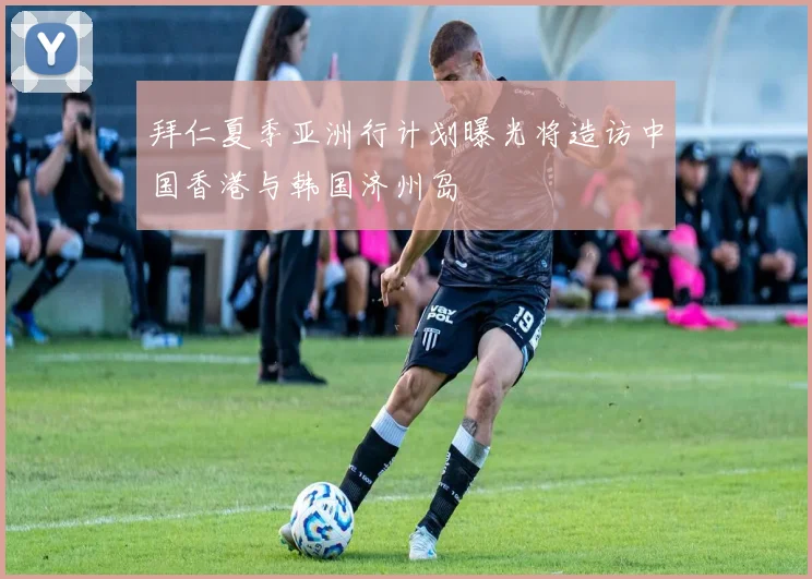 拜仁夏季亚洲行计划曝光将造访中国香港与韩国济州岛