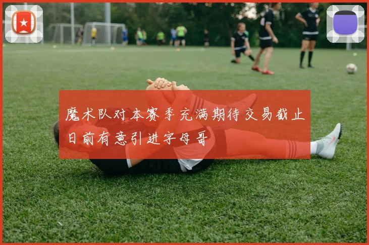 魔术队对本赛季充满期待交易截止日前有意引进字母哥