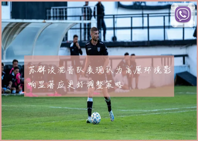 苏群谈混音队表现认为高原环境影响显著应更好调整策略