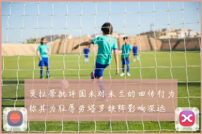 莫拉蒂批评国米对米兰的回传行为称其为耻辱劳塔罗缺阵影响深远