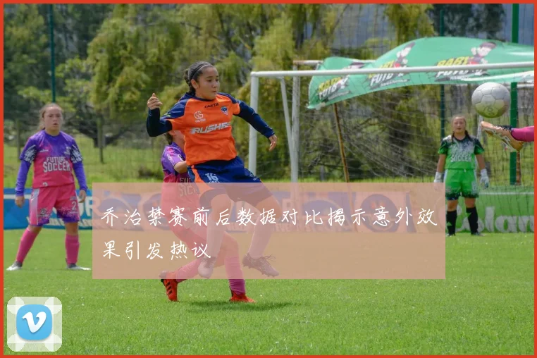 乔治禁赛前后数据对比揭示意外效果引发热议